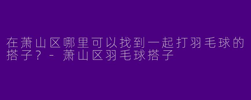 在萧山区哪里可以找到一起打羽毛球的搭子？-萧山区羽毛球搭子