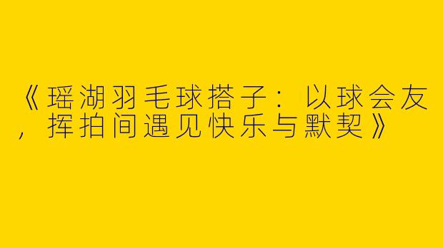 《瑶湖羽毛球搭子：以球会友，挥拍间遇见快乐与默契》
