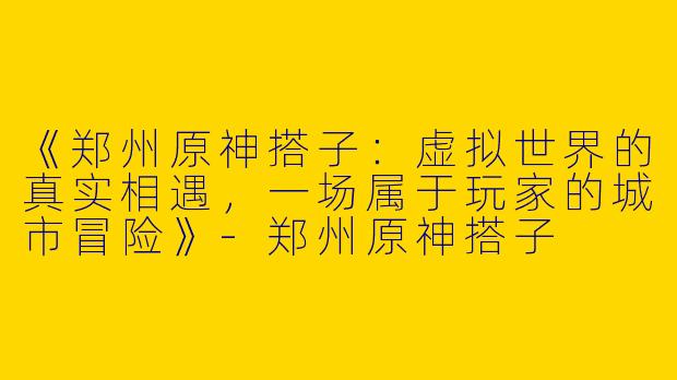 《郑州原神搭子：虚拟世界的真实相遇，一场属于玩家的城市冒险》-郑州原神搭子