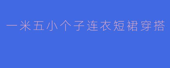 一米五小个子显高秘籍:连衣短裙这样穿,轻松打造大长腿!