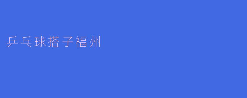 《福州乒乓球搭子指南：寻找球友、切磋技艺的快乐江湖》