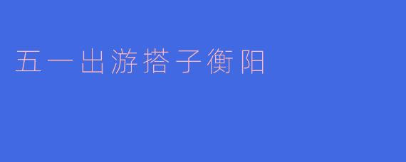 「五一寻搭子·衡阳漫游记：雁城烟火、石鼓书香与舌尖狂欢」