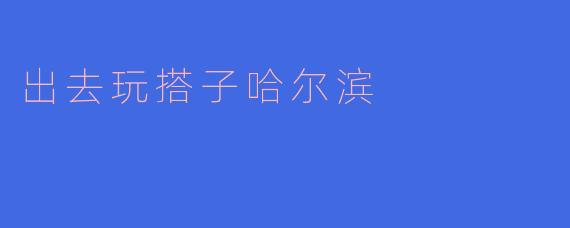 「冰城寻趣：和搭子一起解锁哈尔滨的冬日浪漫」