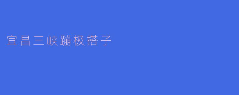 《挑战极限,纵情山水——宜昌三峡蹦极搭子全攻略》