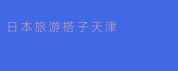「天津出发，邂逅日本：寻找你的完美旅游搭子」