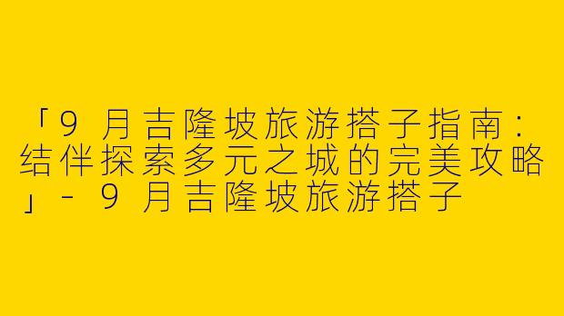 「9月吉隆坡旅游搭子指南：结伴探索多元之城的完美攻略」-9月吉隆坡旅游搭子