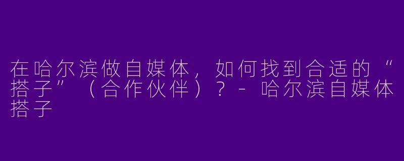 在哈尔滨做自媒体，如何找到合适的“搭子”（合作伙伴）？