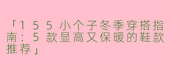 「155小个子冬季穿搭指南：5款显高又保暖的鞋款推荐」