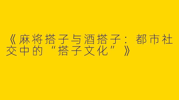 《麻将搭子与酒搭子：都市社交中的“搭子文化”》
