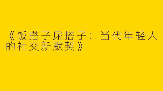 《饭搭子尿搭子：当代年轻人的社交新默契》