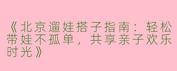 《北京遛娃搭子指南：轻松带娃不孤单，共享亲子欢乐时光》