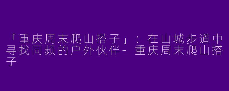 「重庆周末爬山搭子」：在山城步道中寻找同频的户外伙伴-重庆周末爬山搭子
