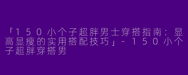 「150小个子超胖男士穿搭指南：显高显瘦的实用搭配技巧」-150小个子超胖穿搭男