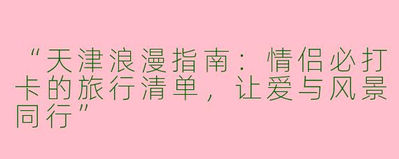 “天津浪漫指南：情侣必打卡的旅行清单，让爱与风景同行”