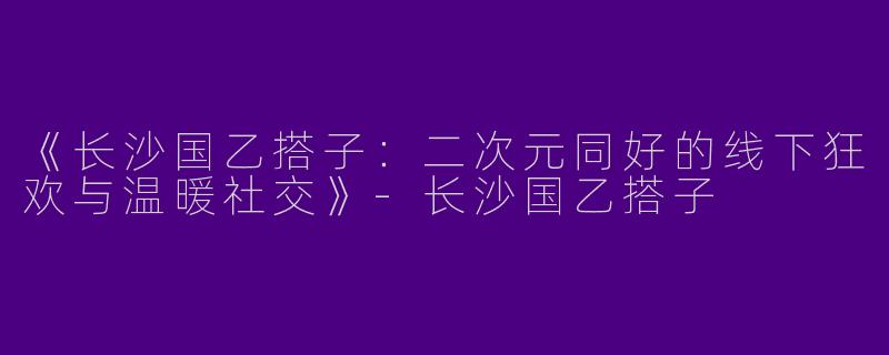 《长沙国乙搭子：二次元同好的线下狂欢与温暖社交》-长沙国乙搭子