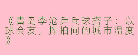 《青岛李沧乒乓球搭子：以球会友，挥拍间的城市温度》
