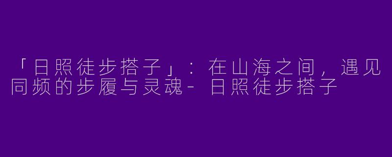 「日照徒步搭子」：在山海之间，遇见同频的步履与灵魂-日照徒步搭子