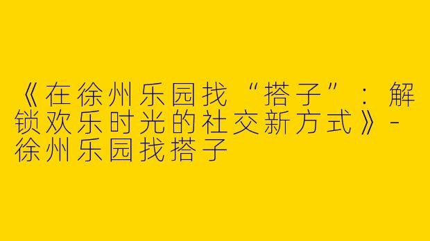 《在徐州乐园找“搭子”：解锁欢乐时光的社交新方式》