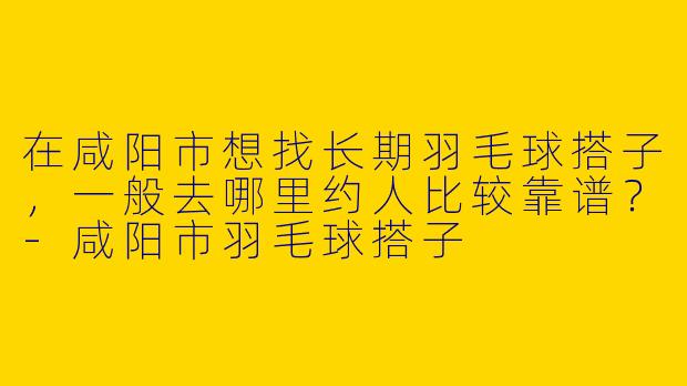 在咸阳市想找长期羽毛球搭子，一般去哪里约人比较靠谱？