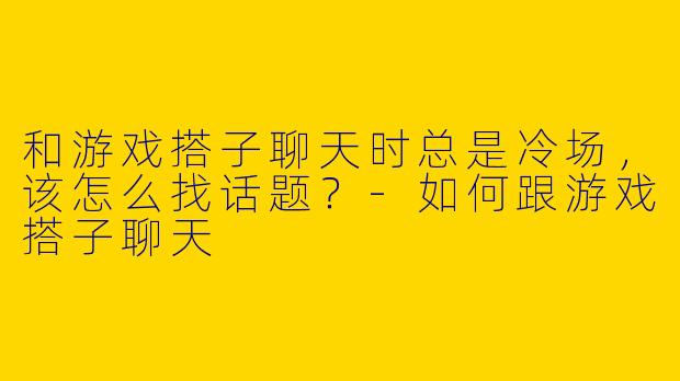 和游戏搭子聊天时总是冷场，该怎么找话题？