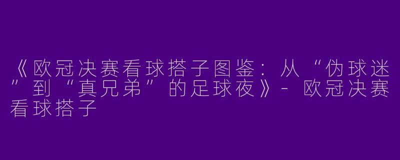 《欧冠决赛看球搭子图鉴：从“伪球迷”到“真兄弟”的足球夜》-欧冠决赛看球搭子