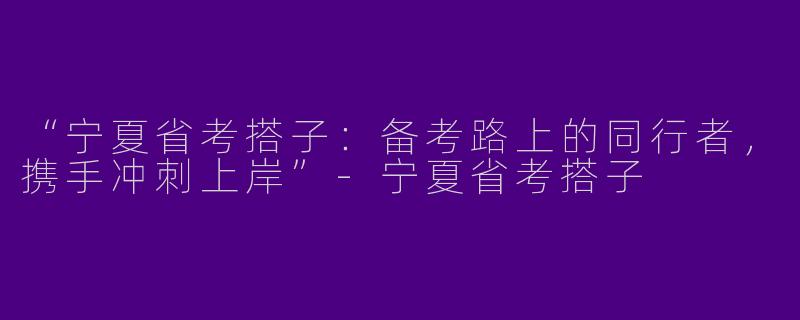 “宁夏省考搭子：备考路上的同行者，携手冲刺上岸”-宁夏省考搭子