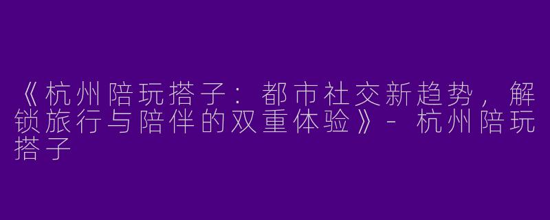 《杭州陪玩搭子：都市社交新趋势，解锁旅行与陪伴的双重体验》-杭州陪玩搭子