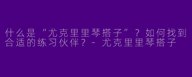 什么是“尤克里里琴搭子”？如何找到合适的练习伙伴？