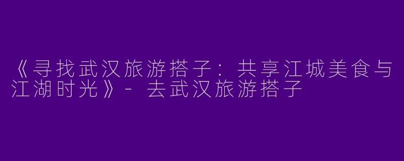 《寻找武汉旅游搭子：共享江城美食与江湖时光》-去武汉旅游搭子