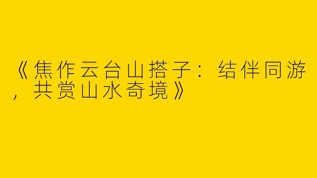 《焦作云台山搭子：结伴同游，共赏山水奇境》