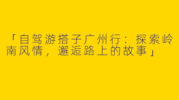 「自驾游搭子广州行：探索岭南风情，邂逅路上的故事」