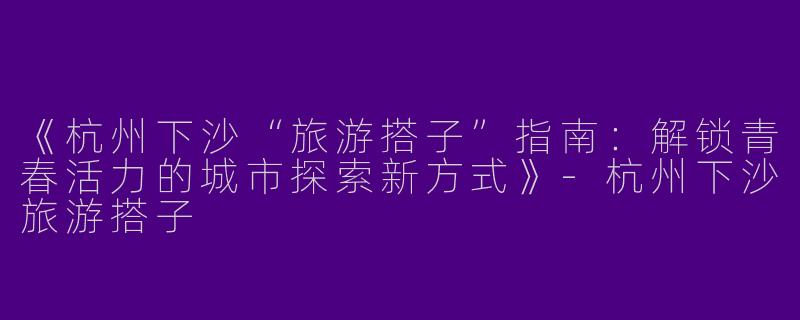 《杭州下沙“旅游搭子”指南：解锁青春活力的城市探索新方式》-杭州下沙旅游搭子