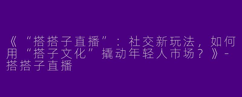 《“搭搭子直播”：社交新玩法，如何用“搭子文化”撬动年轻人市场？》-搭搭子直播