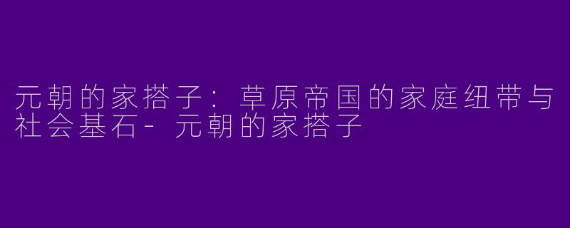 元朝的家搭子：草原帝国的家庭纽带与社会基石-元朝的家搭子