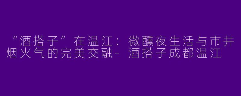 “酒搭子”在温江：微醺夜生活与市井烟火气的完美交融-酒搭子成都温江
