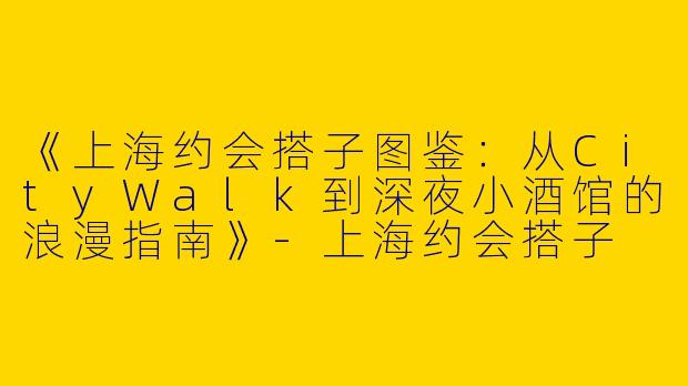 《上海约会搭子图鉴：从CityWalk到深夜小酒馆的浪漫指南》-上海约会搭子