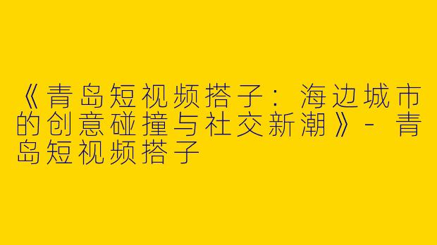 《青岛短视频搭子：海边城市的创意碰撞与社交新潮》-青岛短视频搭子