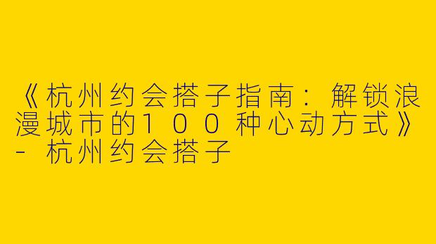 《杭州约会搭子指南：解锁浪漫城市的100种心动方式》-杭州约会搭子
