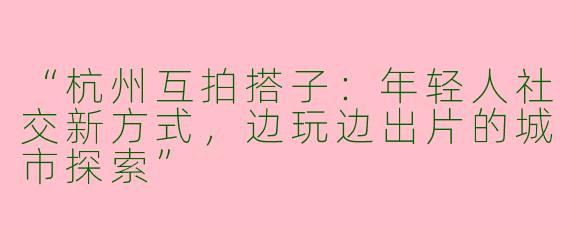 “杭州互拍搭子：年轻人社交新方式，边玩边出片的城市探索”