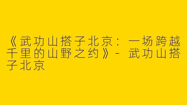 《武功山搭子北京：一场跨越千里的山野之约》-武功山搭子北京