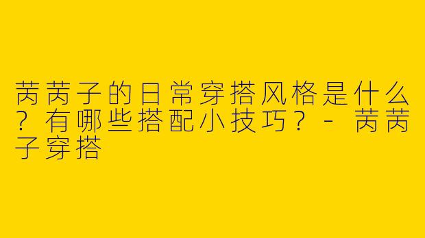苪苪子的日常穿搭风格是什么？有哪些搭配小技巧？