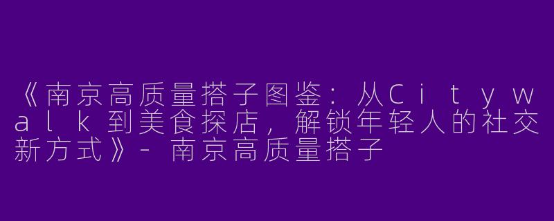 《南京高质量搭子图鉴：从Citywalk到美食探店，解锁年轻人的社交新方式》-南京高质量搭子