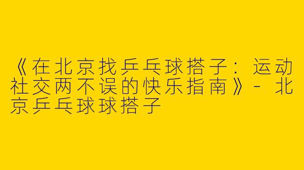 《在北京找乒乓球搭子：运动社交两不误的快乐指南》-北京乒乓球球搭子