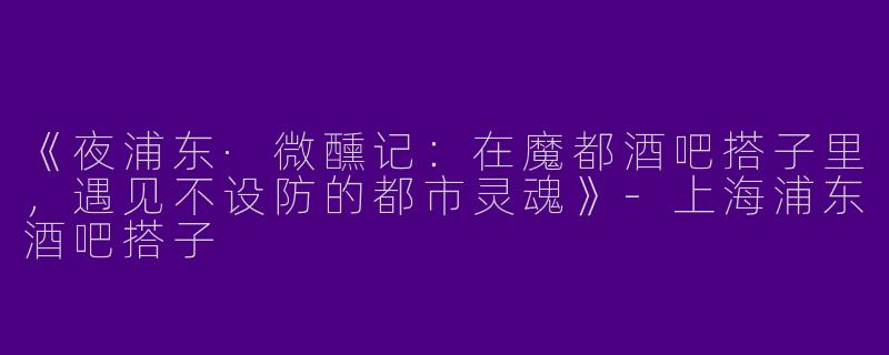 《夜浦东·微醺记：在魔都酒吧搭子里，遇见不设防的都市灵魂》-上海浦东酒吧搭子