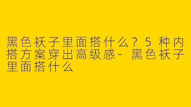 黑色袄子里面搭什么？5种内搭方案穿出高级感-黑色袄子里面搭什么