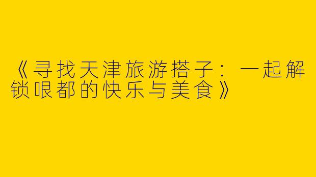 《寻找天津旅游搭子：一起解锁哏都的快乐与美食》
