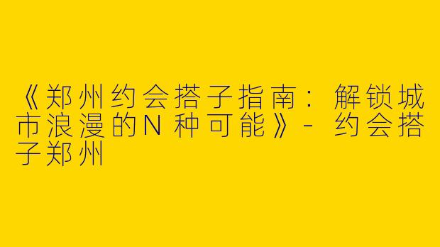 《郑州约会搭子指南：解锁城市浪漫的N种可能》-约会搭子郑州