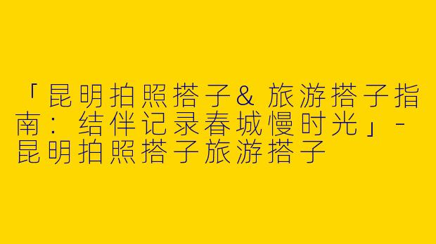 「昆明拍照搭子&旅游搭子指南：结伴记录春城慢时光」-昆明拍照搭子旅游搭子