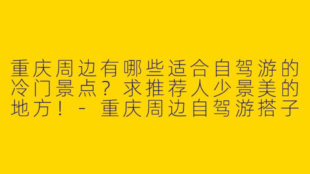 重庆周边有哪些适合自驾游的冷门景点？求推荐人少景美的地方！