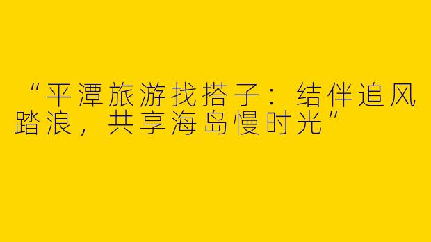 “平潭旅游找搭子：结伴追风踏浪，共享海岛慢时光”